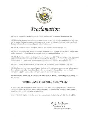 Proclamation text: WHEREAS, hurricanes are among natureâ€™s most powerful and destructive phenomena; and WHEREAS, the destructive winds, heavy rains, damaging surf, inland and coastal flooding, lightning, and tornadoes that may accompany these powerful storms can threaten lives and cause significant damage to home, businesses, and public infrastructure; and WHEREAS, hurricane season runs from June 1st to November 30th in Hawaiâ€˜i, and WHEREAS, Hurricane Lane, which approached Hawaiâ€˜i in 2018, brought record-setting rainfall, one fatality, and over 8 million dollars in damage despite remaining offshore; and WHEREAS, Hurricane Iniki, which struck Kauaâ€˜i on September 11, 1992, as a category four hurricane, leading to six deaths, over 100 injuries, three billion dollars in damage, and life-changing impacts lasting more than a generation; is a valuable lesson for all of us who call Hawaiâ€˜i home, and WHEREAS, it only takes one storm to affect your life, your family, and your community; and WHEREAS, before hurricane season begins, the State of Hawaiâ€˜i encourages everyone learn about their vulnerability to hurricane hazards, develop an emergency plan, and have two weeks of emergency supplies to ensure the safety of ourselves and our loved ones. THEREFORE I, JOSH GREEN, MD, Governor of the State of Hawaiâ€˜i, do hereby proclaim May 21-27, 2023 as 'HURRICANE PREPAREDNESS WEEK' in Hawaiâ€˜i and ask the people of the Aloha State to join me in encouraging others to take actions recommended by the National Oceanic and Atmospheric Administration to safeguard our homes, businesses, and â€˜ohana before hurricane season. Done at the State Capitol in the Executive Chambers, Honolulu, State Hawaiâ€˜i, this May 21st, 2023.