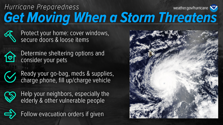 Hurricane Preparedness - Get Moving When a Storm Threatens. Protect your home: cover windows, secure doors and loose items. Determine sheltering options and consider your pets. Ready your go-bag, meds and supplies, charge phone, fill up/charge vehicle. Help your neighbors, especially the elderly &amp; other vulnerable people. Follow evacuation orders if given. (Image credit: NOAA's National Weather Service)" src="/sites/default/files/2023-03/4-When-Storm-Threatens.png" width="1920" height="1080" alt="Hurricane Preparedness - Get Moving When a Storm Threatens. Protect your home: cover windows, secure doors and loose items. Determine sheltering options and consider your pets. Ready your go-bag, meds and supplies, charge phone, fill up/charge vehicle. Help your neighbors, especially the elderly &amp; other vulnerable people. Follow evacuation orders if given.