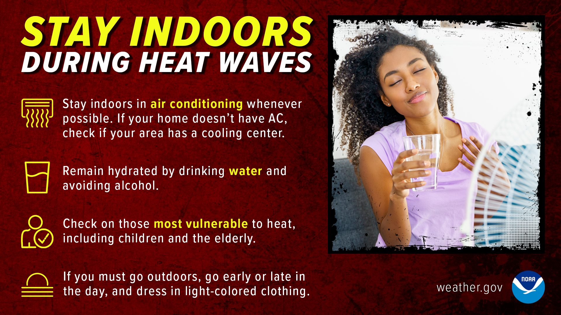 Stay indoors during heat waves. Stay indoors in air conditioning whenever possible. If your home doesn't have AC, check if your area has a cooling center. Remain hydrated by drinking water and avoiding alcohol. Check on those most vulnerable to heat, including children and the elderly. If you must go outdoors, go early or late in the day, and dress in light-colored clothing.