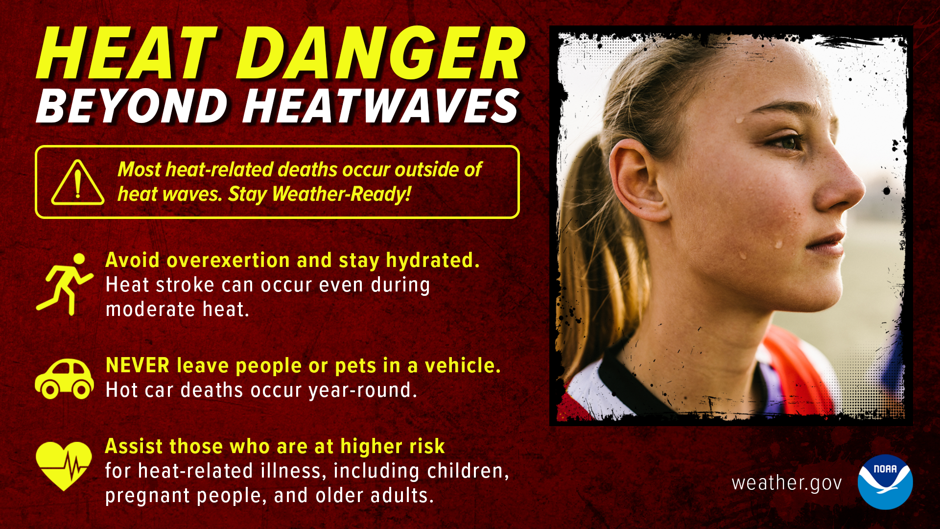 Heat Danger Beyond Heatwaves: most heat-related deaths occur outside of heat waves. Stay Weather-Ready! Avoid overexertion and stay hydrated. Heat stroke can occur even during moderate heat. Never leave people or pets in a vehicle. Hot car deaths occur year-round. Assistn those who are at higher risk for heat-related illness, including children, pregnant people, and other adults.