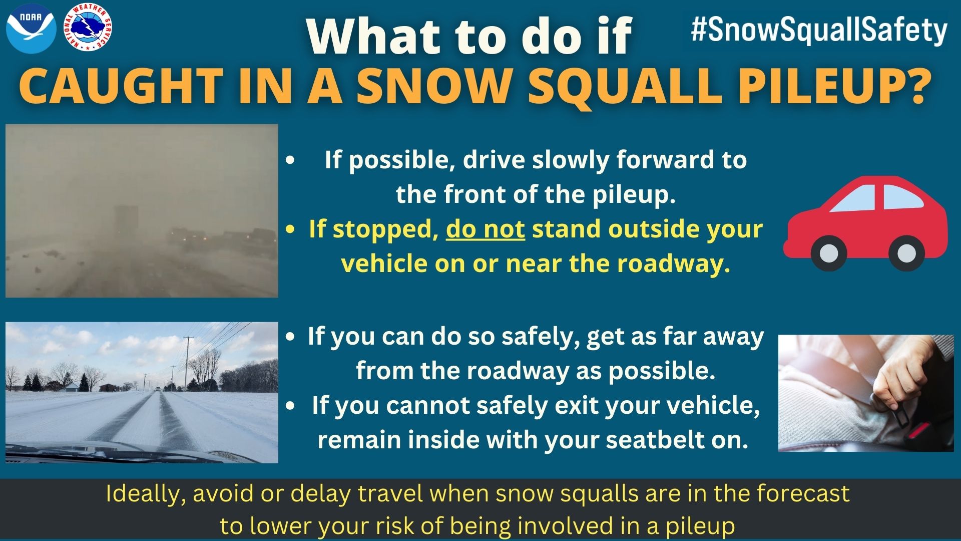 What to do if caught in a snow squall pileup? If possible, drive slowly forward to the front of the pileup. If stopped, do not stand outside your vehicle on or near the roadway. If you can do so safely, get as far away from the roadway as possible. If you cannot safely exit your vehicle, remain inside with your seatbelt on. Ideally, avoid or delay travel when snow squalls are in the forecast to lower your risk of being involved in a pileup.